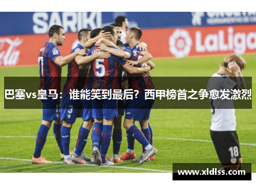 巴塞vs皇马：谁能笑到最后？西甲榜首之争愈发激烈