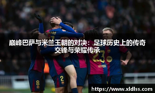 巅峰巴萨与米兰王朝的对决：足球历史上的传奇交锋与荣耀传承