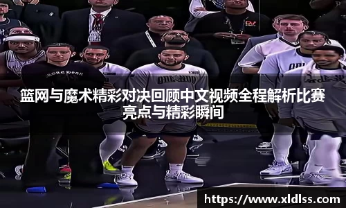 篮网与魔术精彩对决回顾中文视频全程解析比赛亮点与精彩瞬间