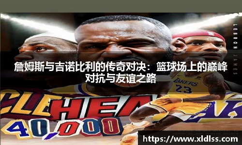詹姆斯与吉诺比利的传奇对决：篮球场上的巅峰对抗与友谊之路
