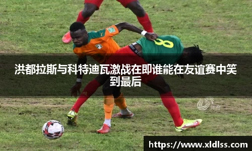 洪都拉斯与科特迪瓦激战在即谁能在友谊赛中笑到最后