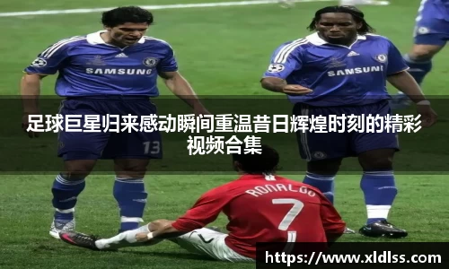 足球巨星归来感动瞬间重温昔日辉煌时刻的精彩视频合集