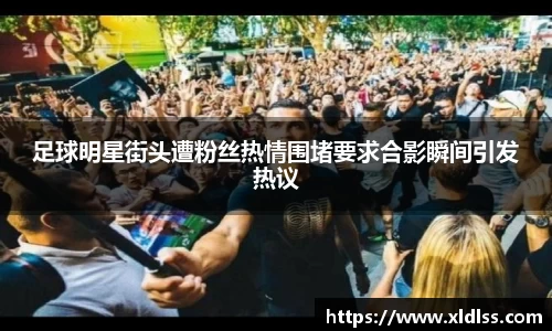 足球明星街头遭粉丝热情围堵要求合影瞬间引发热议